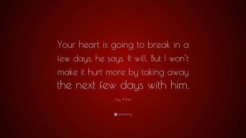 Jay Asher Quote: “Your heart is going to break in a few days, he says. It will. But I won’t make it hurt more by taking away the next few days with him.”
