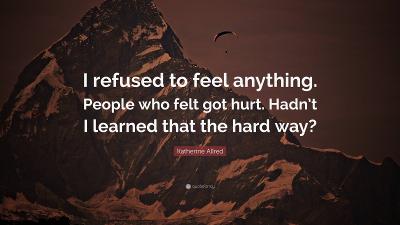 Katherine Allred Quote: “I refused to feel anything. People who felt got hurt. Hadn’t I learned that the hard way?”