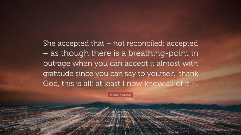 William Faulkner Quote: “She accepted that – not reconciled: accepted – as though there is a breathing-point in outrage when you can accept it almost with gratitude since you can say to yourself, ’thank God, this is all; at least I now know all of it –.”