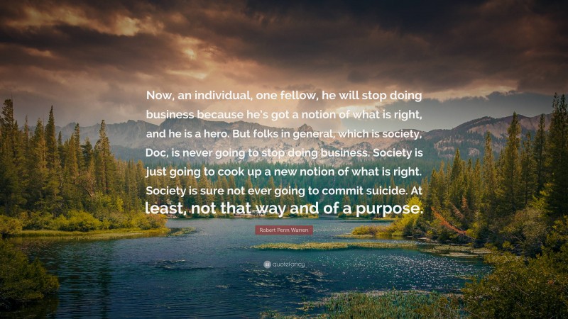 Robert Penn Warren Quote: “Now, an individual, one fellow, he will stop doing business because he’s got a notion of what is right, and he is a hero. But folks in general, which is society, Doc, is never going to stop doing business. Society is just going to cook up a new notion of what is right. Society is sure not ever going to commit suicide. At least, not that way and of a purpose.”