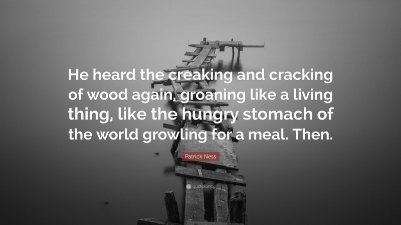Patrick Ness Quote: “He heard the creaking and cracking of wood again, groaning like a living thing, like the hungry stomach of the world growling for a meal. Then.”