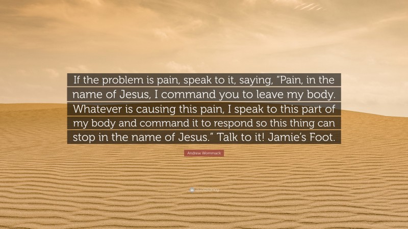 Andrew Wommack Quote: “If the problem is pain, speak to it, saying, “Pain, in the name of Jesus, I command you to leave my body. Whatever is causing this pain, I speak to this part of my body and command it to respond so this thing can stop in the name of Jesus.” Talk to it! Jamie’s Foot.”