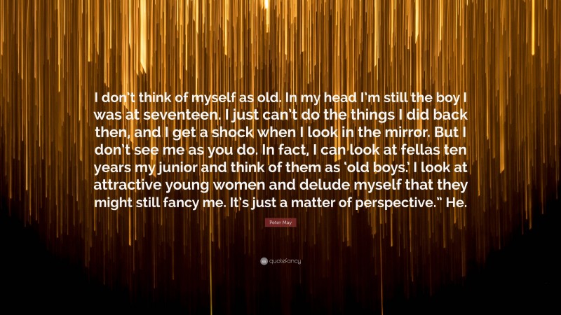 Peter May Quote: “I don’t think of myself as old. In my head I’m still the boy I was at seventeen. I just can’t do the things I did back then, and I get a shock when I look in the mirror. But I don’t see me as you do. In fact, I can look at fellas ten years my junior and think of them as ‘old boys.’ I look at attractive young women and delude myself that they might still fancy me. It’s just a matter of perspective.” He.”