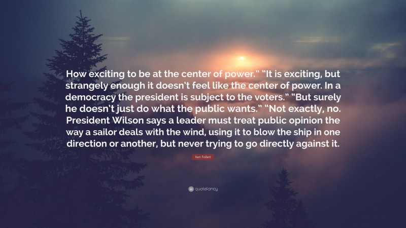 Ken Follett Quote: “How exciting to be at the center of power.” “It is exciting, but strangely enough it doesn’t feel like the center of power. In a democracy the president is subject to the voters.” “But surely he doesn’t just do what the public wants.” “Not exactly, no. President Wilson says a leader must treat public opinion the way a sailor deals with the wind, using it to blow the ship in one direction or another, but never trying to go directly against it.”