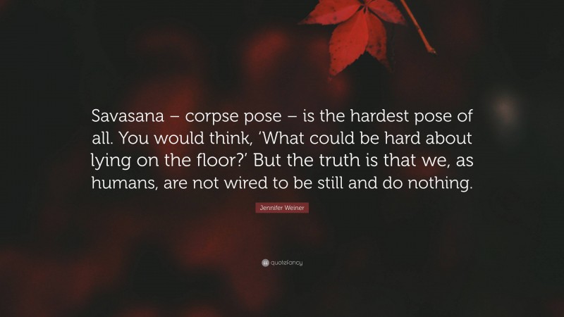 Jennifer Weiner Quote: “Savasana – corpse pose – is the hardest pose of all. You would think, ‘What could be hard about lying on the floor?’ But the truth is that we, as humans, are not wired to be still and do nothing.”