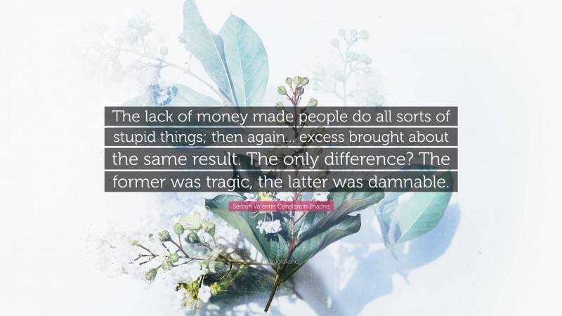 Serban Valentin Constantin Enache Quote: “The lack of money made people do all sorts of stupid things; then again... excess brought about the same result. The only difference? The former was tragic, the latter was damnable.”