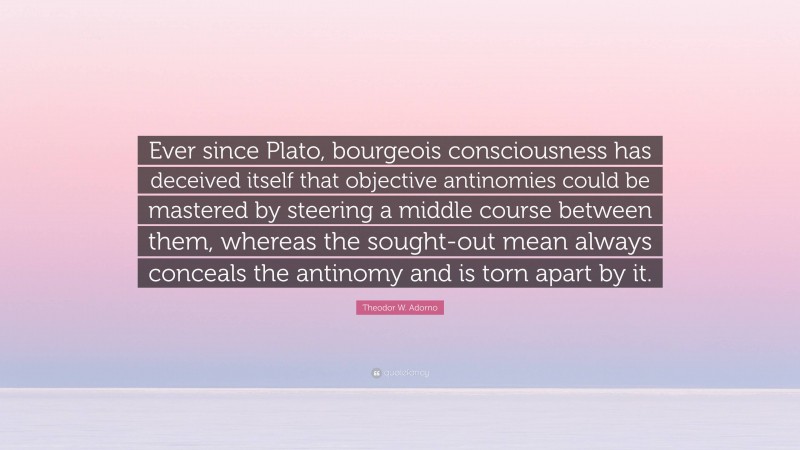 Theodor W. Adorno Quote: “Ever since Plato, bourgeois consciousness has deceived itself that objective antinomies could be mastered by steering a middle course between them, whereas the sought-out mean always conceals the antinomy and is torn apart by it.”