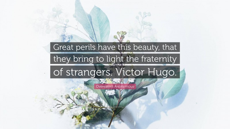 Overeaters Anonymous Quote: “Great perils have this beauty, that they bring to light the fraternity of strangers. Victor Hugo.”