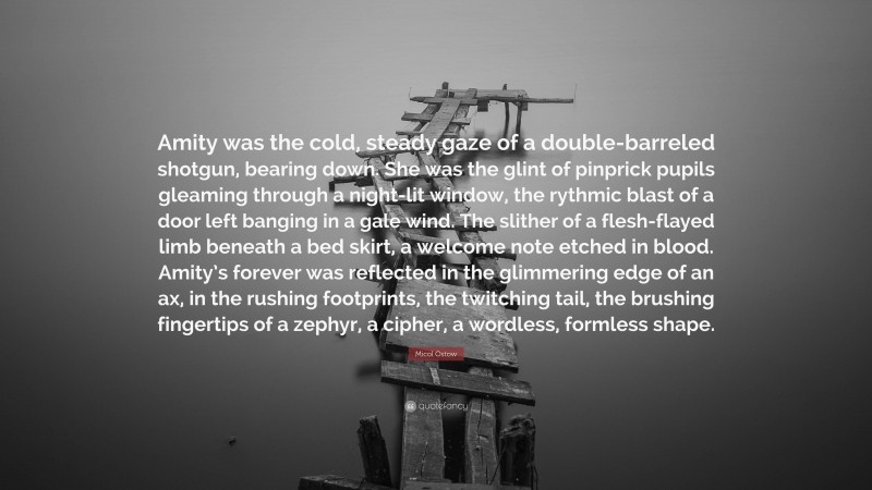 Micol Ostow Quote: “Amity was the cold, steady gaze of a double-barreled shotgun, bearing down. She was the glint of pinprick pupils gleaming through a night-lit window, the rythmic blast of a door left banging in a gale wind. The slither of a flesh-flayed limb beneath a bed skirt, a welcome note etched in blood. Amity’s forever was reflected in the glimmering edge of an ax, in the rushing footprints, the twitching tail, the brushing fingertips of a zephyr, a cipher, a wordless, formless shape.”