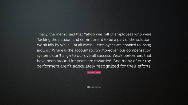 Nicholas Carlson Quote: “Finally, the memo said that Yahoo was full of employees who were “lacking the passion and commitment to be a part of the solution. We sit idly by while – at all levels – employees are enabled to ‘hang around.’ Where is the accountability? Moreover, our compensation systems don’t align to our overall success. Weak performers that have been around for years are rewarded. And many of our top performers aren’t adequately recognized for their efforts.”