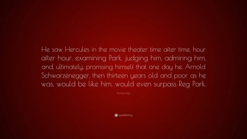 Wendy Leigh Quote: “He saw Hercules in the movie theater time after time, hour after hour, examining Park, judging him, admiring him, and, ultimately, promising himself that one day he, Arnold Schwarzenegger, then thirteen years old and poor as he was, would be like him, would even surpass Reg Park.”