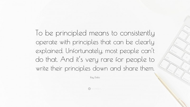 Ray Dalio Quote: “To be principled means to consistently operate with principles that can be clearly explained. Unfortunately, most people can’t do that. And it’s very rare for people to write their principles down and share them.”
