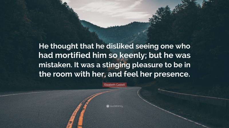 Elizabeth Gaskell Quote: “He thought that he disliked seeing one who had mortified him so keenly; but he was mistaken. It was a stinging pleasure to be in the room with her, and feel her presence.”