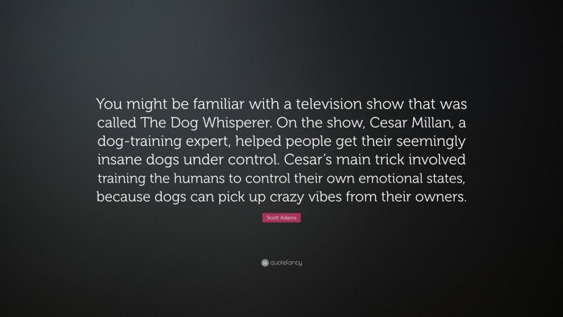 Scott Adams Quote: “You might be familiar with a television show that was called The Dog Whisperer. On the show, Cesar Millan, a dog-training expert, helped people get their seemingly insane dogs under control. Cesar’s main trick involved training the humans to control their own emotional states, because dogs can pick up crazy vibes from their owners.”