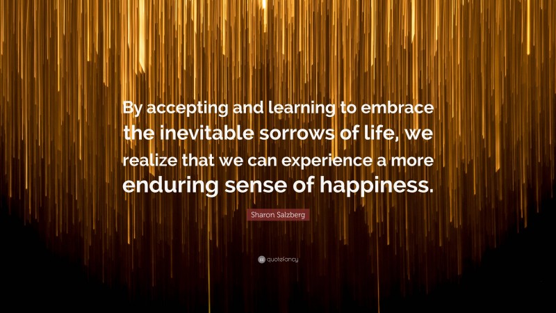 Sharon Salzberg Quote: “By accepting and learning to embrace the inevitable sorrows of life, we realize that we can experience a more enduring sense of happiness.”