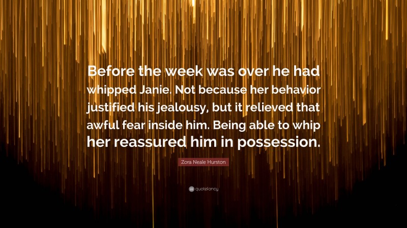 Zora Neale Hurston Quote: “Before the week was over he had whipped Janie. Not because her behavior justified his jealousy, but it relieved that awful fear inside him. Being able to whip her reassured him in possession.”