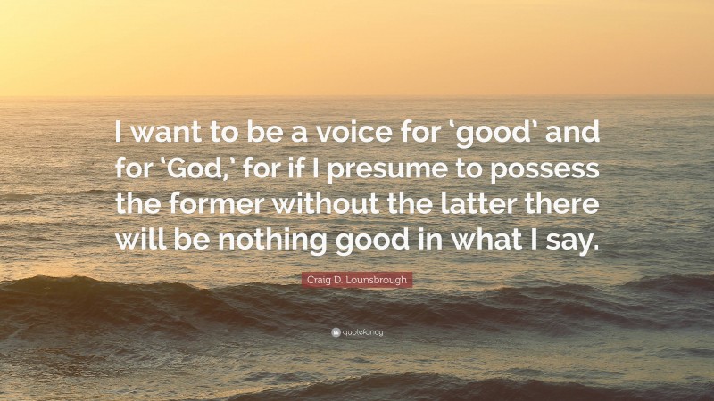 Craig D. Lounsbrough Quote: “I want to be a voice for ‘good’ and for ‘God,’ for if I presume to possess the former without the latter there will be nothing good in what I say.”