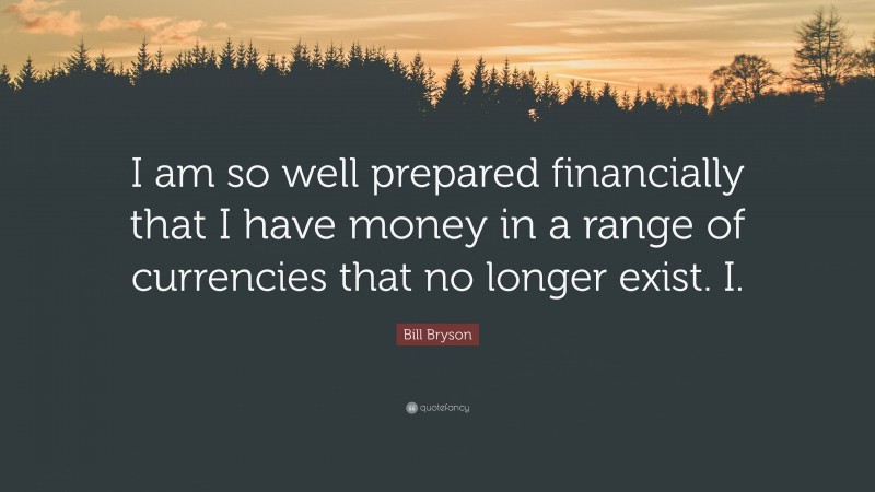 Bill Bryson Quote: “I am so well prepared financially that I have money in a range of currencies that no longer exist. I.”