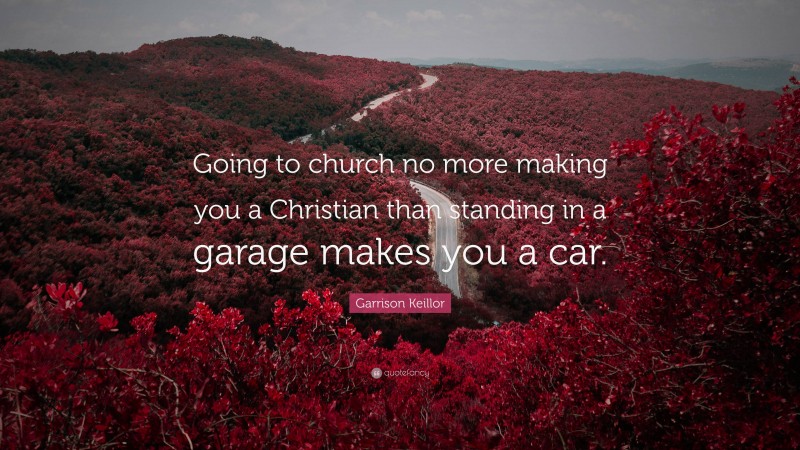 Garrison Keillor Quote: “Going to church no more making you a Christian than standing in a garage makes you a car.”