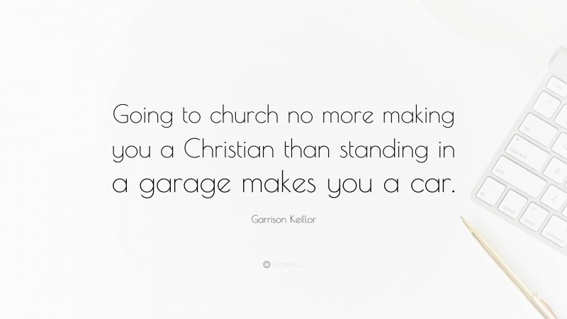 Garrison Keillor Quote: “Going to church no more making you a Christian than standing in a garage makes you a car.”