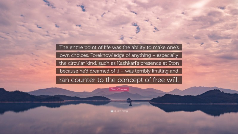 Sherry Thomas Quote: “The entire point of life was the ability to make one’s own choices. Foreknowledge of anything – especially the circular kind, such as Kashkari’s presence at Eton because he’d dreamed of it – was terribly limiting and ran counter to the concept of free will.”
