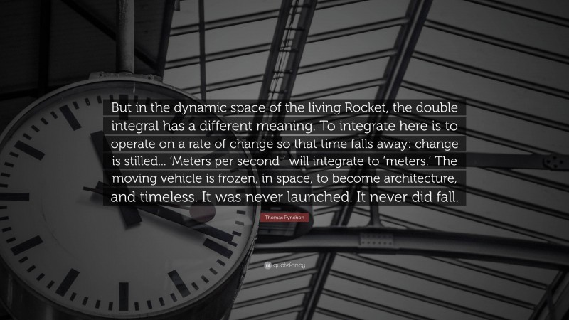 Thomas Pynchon Quote: “But in the dynamic space of the living Rocket, the double integral has a different meaning. To integrate here is to operate on a rate of change so that time falls away: change is stilled... ‘Meters per second ’ will integrate to ‘meters.’ The moving vehicle is frozen, in space, to become architecture, and timeless. It was never launched. It never did fall.”