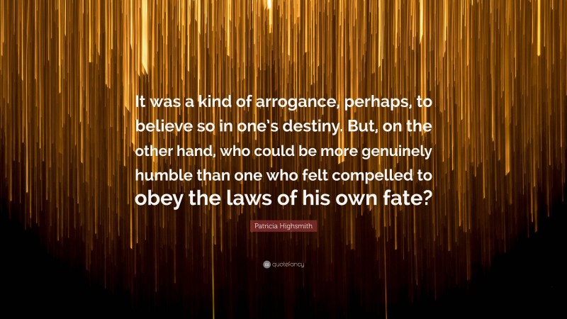 Patricia Highsmith Quote: “It was a kind of arrogance, perhaps, to believe so in one’s destiny. But, on the other hand, who could be more genuinely humble than one who felt compelled to obey the laws of his own fate?”