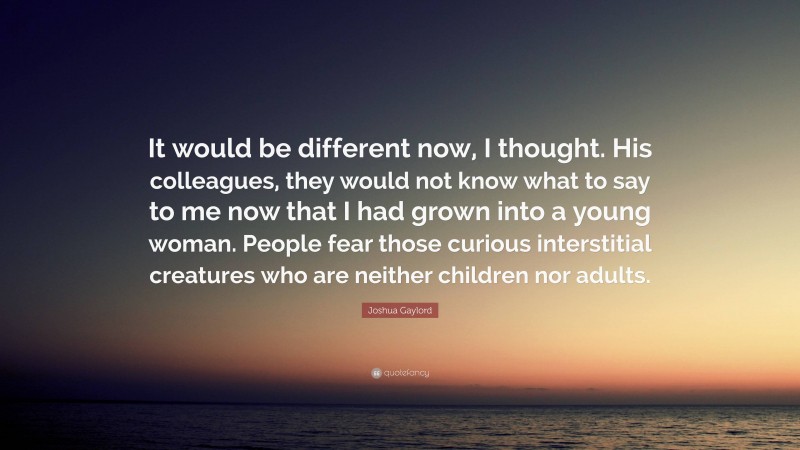 Joshua Gaylord Quote: “It would be different now, I thought. His colleagues, they would not know what to say to me now that I had grown into a young woman. People fear those curious interstitial creatures who are neither children nor adults.”