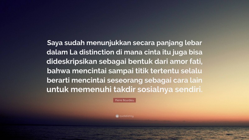 Pierre Bourdieu Quote: “Saya sudah menunjukkan secara panjang lebar dalam La distinction di mana cinta itu juga bisa dideskripsikan sebagai bentuk dari amor fati, bahwa mencintai sampai titik tertentu selalu berarti mencintai seseorang sebagai cara lain untuk memenuhi takdir sosialnya sendiri.”