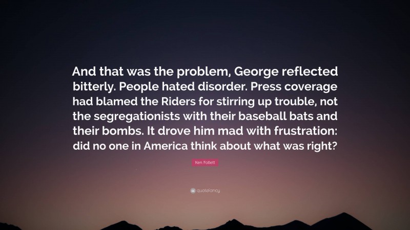 Ken Follett Quote: “And that was the problem, George reflected bitterly. People hated disorder. Press coverage had blamed the Riders for stirring up trouble, not the segregationists with their baseball bats and their bombs. It drove him mad with frustration: did no one in America think about what was right?”