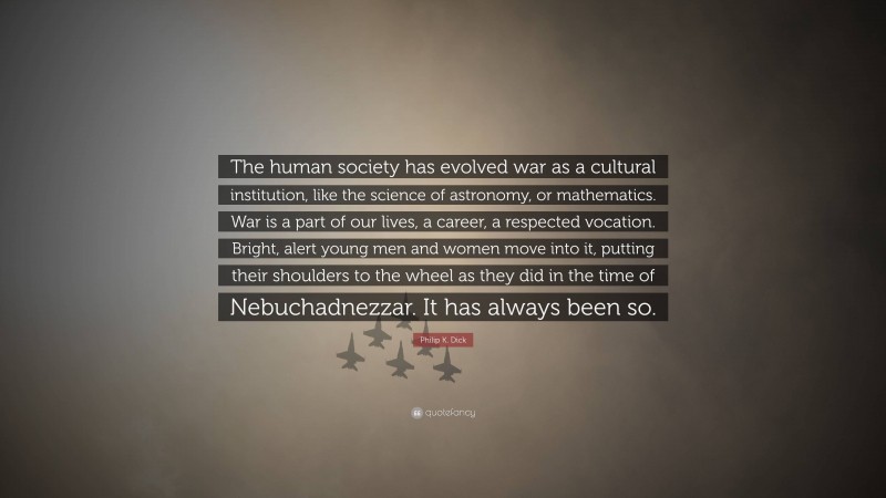 Philip K. Dick Quote: “The human society has evolved war as a cultural institution, like the science of astronomy, or mathematics. War is a part of our lives, a career, a respected vocation. Bright, alert young men and women move into it, putting their shoulders to the wheel as they did in the time of Nebuchadnezzar. It has always been so.”