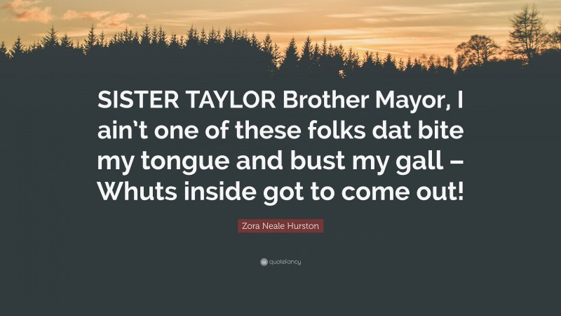 Zora Neale Hurston Quote: “SISTER TAYLOR Brother Mayor, I ain’t one of these folks dat bite my tongue and bust my gall – Whuts inside got to come out!”