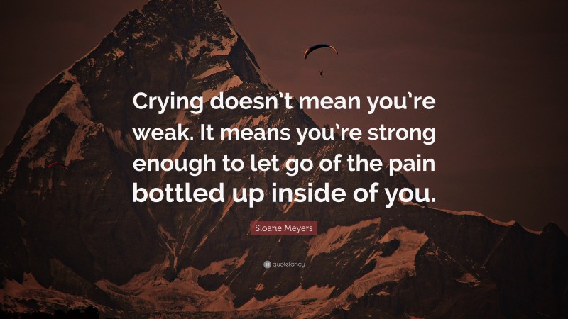 Sloane Meyers Quote: “Crying doesn’t mean you’re weak. It means you’re strong enough to let go of the pain bottled up inside of you.”