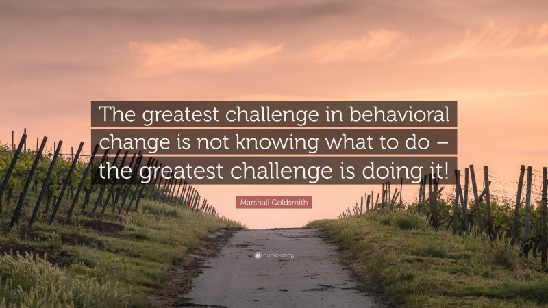 Marshall Goldsmith Quote: “The greatest challenge in behavioral change is not knowing what to do – the greatest challenge is doing it!”