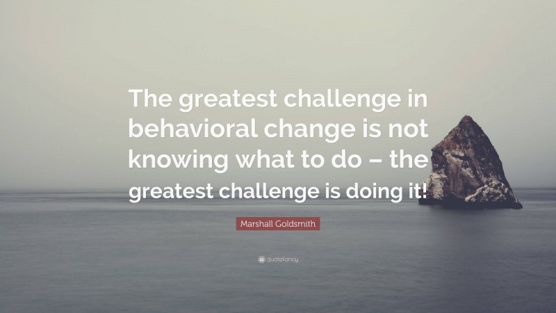 Marshall Goldsmith Quote: “The greatest challenge in behavioral change is not knowing what to do – the greatest challenge is doing it!”