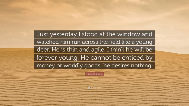 Nancy B. Brewer Quote: “Just yesterday I stood at the window and watched him run across the field like a young deer. He is thin and agile. I think he will be forever young. He cannot be enticed by money or worldly goods; he desires nothing.”