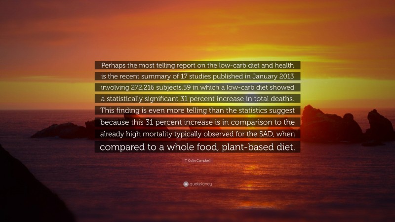 T. Colin Campbell Quote: “Perhaps the most telling report on the low-carb diet and health is the recent summary of 17 studies published in January 2013 involving 272,216 subjects,59 in which a low-carb diet showed a statistically significant 31 percent increase in total deaths. This finding is even more telling than the statistics suggest because this 31 percent increase is in comparison to the already high mortality typically observed for the SAD, when compared to a whole food, plant-based diet.”