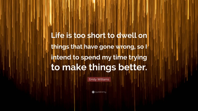 Emily Williams Quote: “Life is too short to dwell on things that have gone wrong, so I intend to spend my time trying to make things better.”