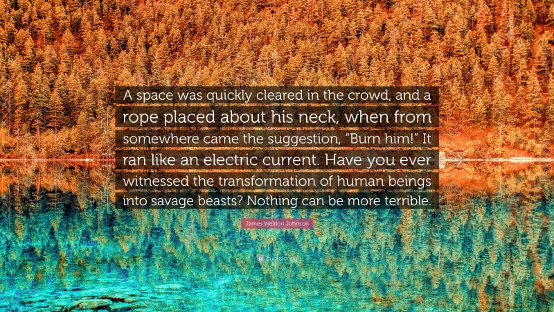 James Weldon Johnson Quote: “A space was quickly cleared in the crowd, and a rope placed about his neck, when from somewhere came the suggestion, “Burn him!” It ran like an electric current. Have you ever witnessed the transformation of human beings into savage beasts? Nothing can be more terrible.”