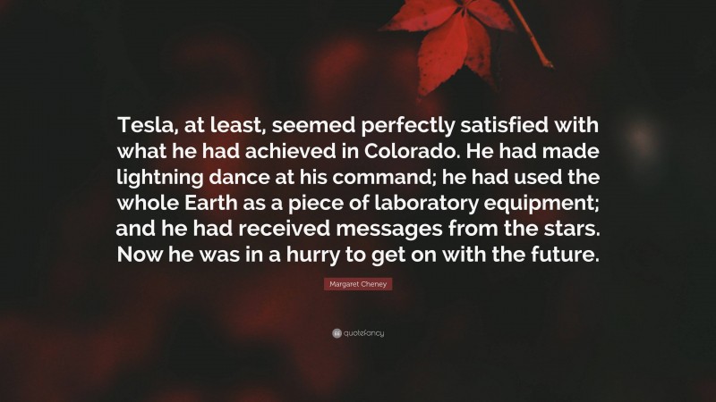 Margaret Cheney Quote: “Tesla, at least, seemed perfectly satisfied with what he had achieved in Colorado. He had made lightning dance at his command; he had used the whole Earth as a piece of laboratory equipment; and he had received messages from the stars. Now he was in a hurry to get on with the future.”
