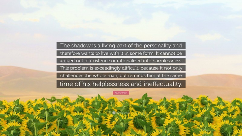 Murray Stein Quote: “The shadow is a living part of the personality and therefore wants to live with it in some form. It cannot be argued out of existence or rationalized into harmlessness. This problem is exceedingly difficult, because it not only challenges the whole man, but reminds him at the same time of his helplessness and ineffectuality.”