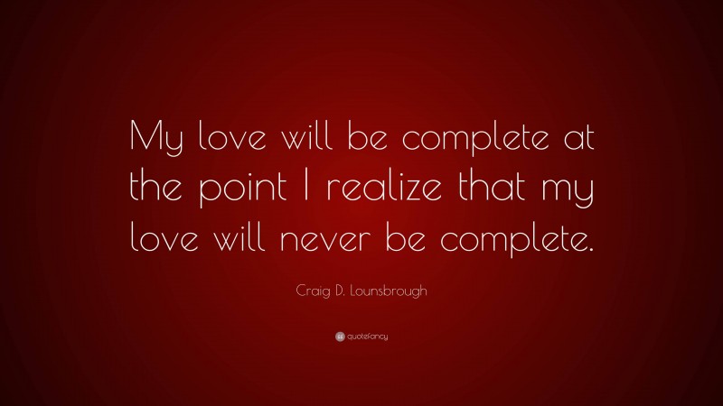 Craig D. Lounsbrough Quote: “My love will be complete at the point I realize that my love will never be complete.”