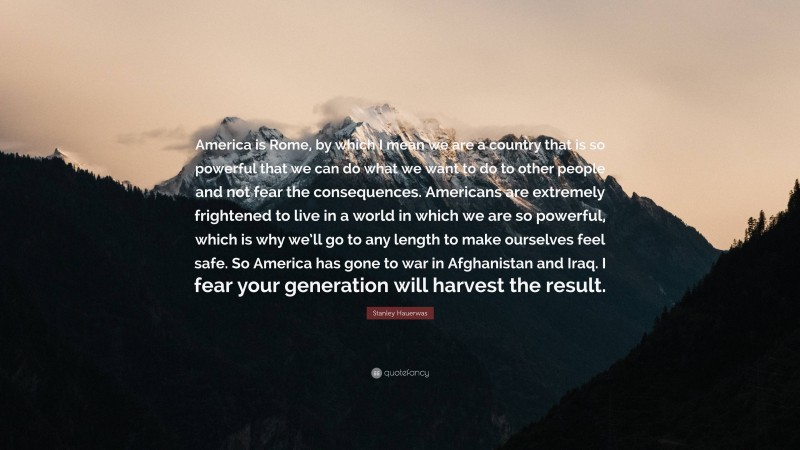 Stanley Hauerwas Quote: “America is Rome, by which I mean we are a country that is so powerful that we can do what we want to do to other people and not fear the consequences. Americans are extremely frightened to live in a world in which we are so powerful, which is why we’ll go to any length to make ourselves feel safe. So America has gone to war in Afghanistan and Iraq. I fear your generation will harvest the result.”