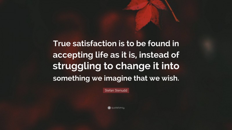 Stefan Stenudd Quote: “True satisfaction is to be found in accepting life as it is, instead of struggling to change it into something we imagine that we wish.”