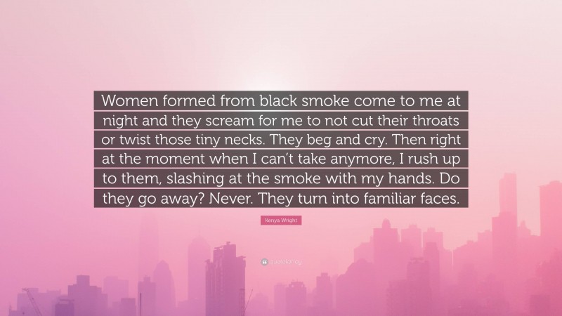 Kenya Wright Quote: “Women formed from black smoke come to me at night and they scream for me to not cut their throats or twist those tiny necks. They beg and cry. Then right at the moment when I can’t take anymore, I rush up to them, slashing at the smoke with my hands. Do they go away? Never. They turn into familiar faces.”