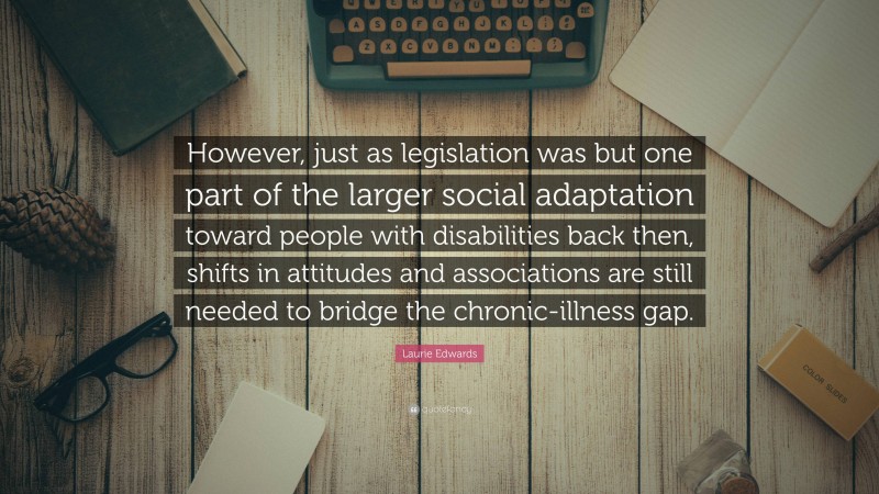 Laurie Edwards Quote: “However, just as legislation was but one part of the larger social adaptation toward people with disabilities back then, shifts in attitudes and associations are still needed to bridge the chronic-illness gap.”
