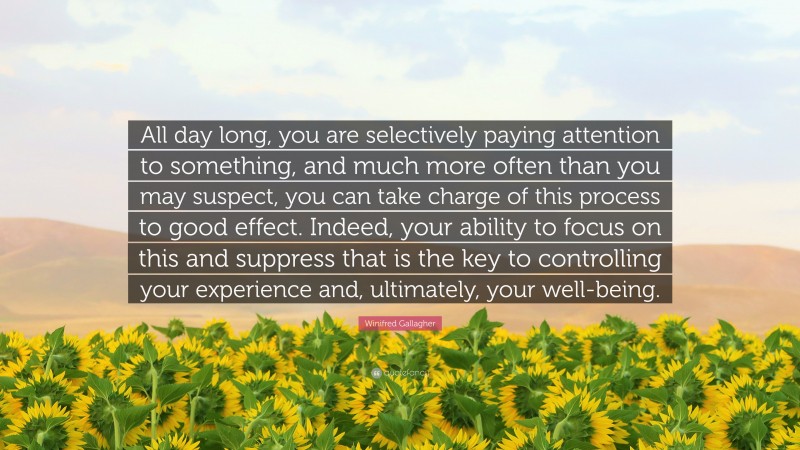 Winifred Gallagher Quote: “All day long, you are selectively paying attention to something, and much more often than you may suspect, you can take charge of this process to good effect. Indeed, your ability to focus on this and suppress that is the key to controlling your experience and, ultimately, your well-being.”