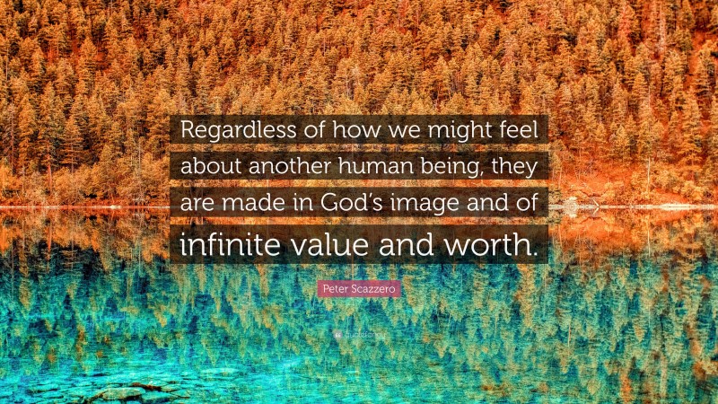 Peter Scazzero Quote: “Regardless of how we might feel about another human being, they are made in God’s image and of infinite value and worth.”