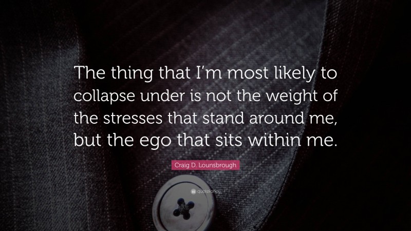 Craig D. Lounsbrough Quote: “The thing that I’m most likely to collapse under is not the weight of the stresses that stand around me, but the ego that sits within me.”