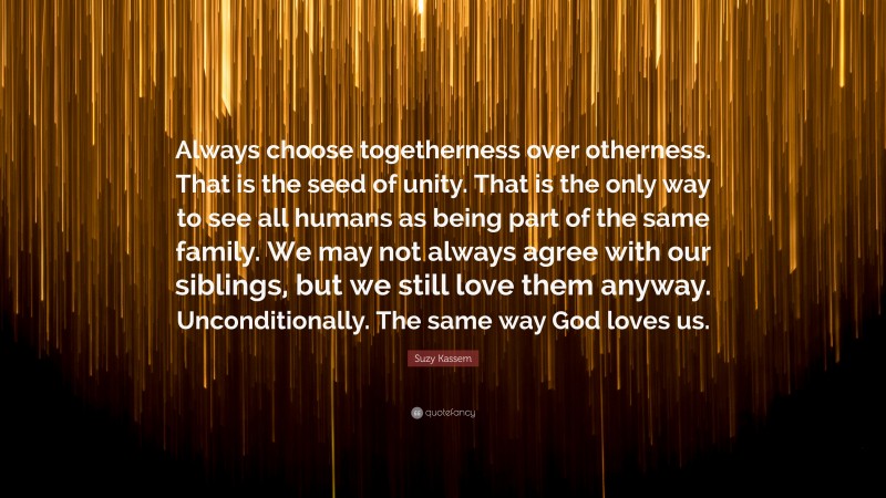 Suzy Kassem Quote: “Always choose togetherness over otherness. That is the seed of unity. That is the only way to see all humans as being part of the same family. We may not always agree with our siblings, but we still love them anyway. Unconditionally. The same way God loves us.”